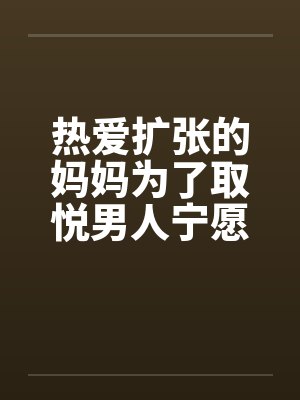 热爱扩张的妈妈为了取悦男人宁愿变成公共精厕by童扬欣怡